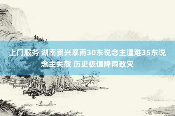 上门服务 湖南资兴暴雨30东说念主遭难35东说念主失散 历史极值降雨致灾