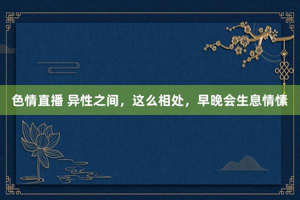 色情直播 异性之间，这么相处，早晚会生息情愫