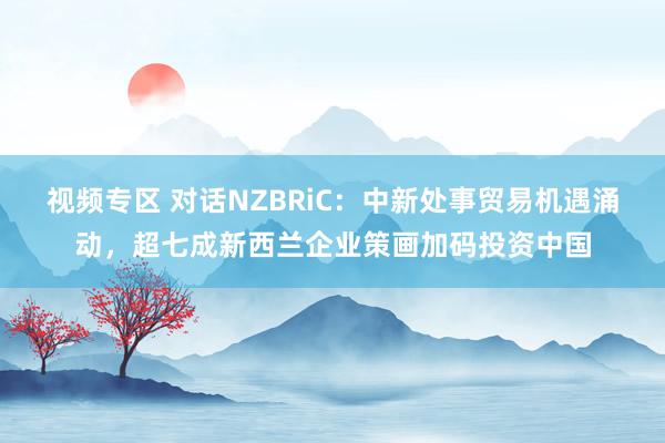 视频专区 对话NZBRiC：中新处事贸易机遇涌动，超七成新西兰企业策画加码投资中国
