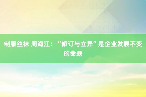制服丝袜 周海江：“修订与立异”是企业发展不变的命题