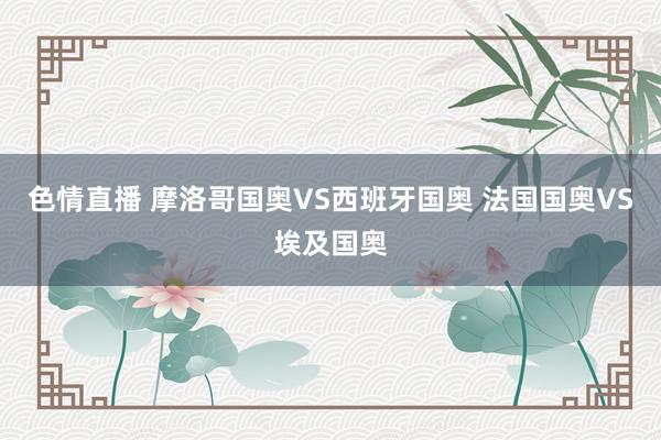 色情直播 摩洛哥国奥VS西班牙国奥 法国国奥VS埃及国奥