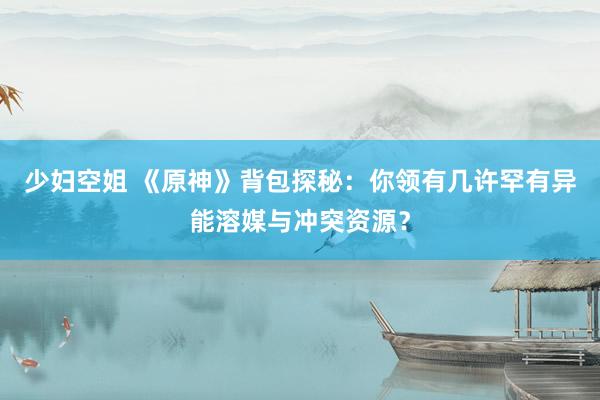 少妇空姐 《原神》背包探秘：你领有几许罕有异能溶媒与冲突资源？