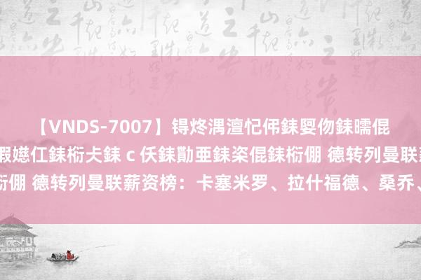 【VNDS-7007】锝炵湡澶忋伄銇娿伆銇曘倱锝?鐔熷コ銇犮仯銇﹁倢瑕嬨仜銇椼仧銇ｃ仸銇勩亜銇栥倱銇椼倗 德转列曼联薪资榜：卡塞米罗、拉什福德、桑乔、芒特前四