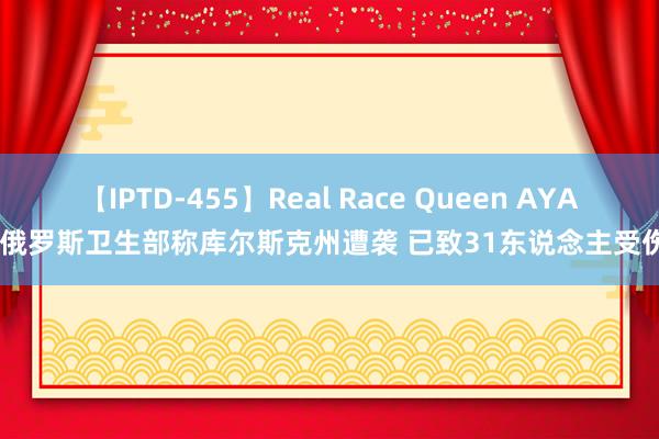 【IPTD-455】Real Race Queen AYA 俄罗斯卫生部称库尔斯克州遭袭 已致31东说念主受伤