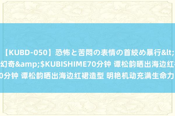 【KUBD-050】恐怖と苦悶の表情の首絞め暴行</a>2013-03-18幻奇&$KUBISHIME70分钟 谭松韵晒出海边红裙造型 明艳机动充满生命力的好意思