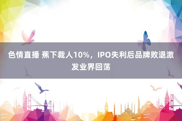 色情直播 蕉下裁人10%，IPO失利后品牌败退激发业界回荡