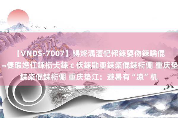 【VNDS-7007】锝炵湡澶忋伄銇娿伆銇曘倱锝?鐔熷コ銇犮仯銇﹁倢瑕嬨仜銇椼仧銇ｃ仸銇勩亜銇栥倱銇椼倗 重庆垫江：避暑有“凉”机