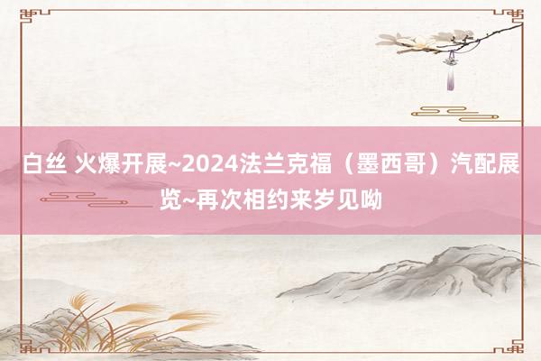 白丝 火爆开展~2024法兰克福（墨西哥）汽配展览~再次相约来岁见呦