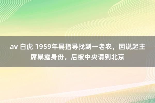 av 白虎 1959年县指导找到一老农，因说起主席暴露身份，后被中央请到北京