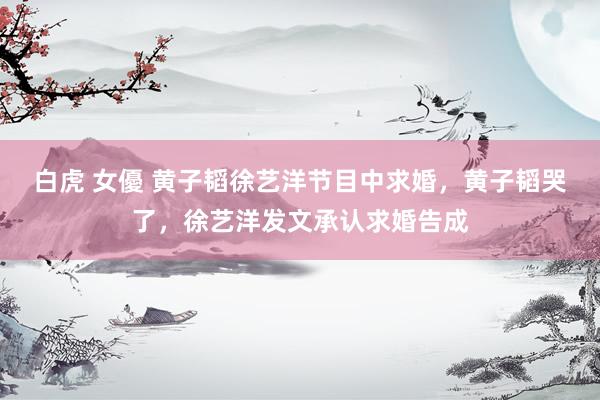 白虎 女優 黄子韬徐艺洋节目中求婚，黄子韬哭了，徐艺洋发文承认求婚告成