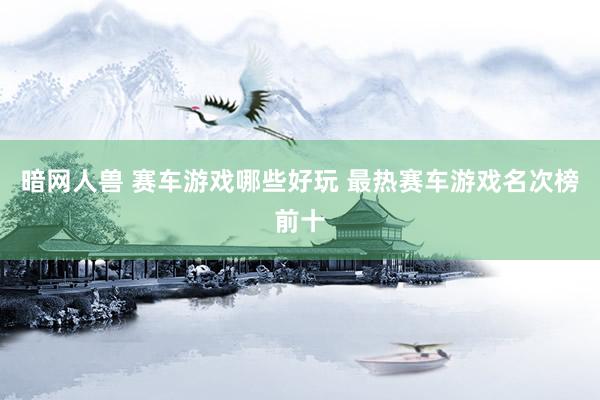 暗网人兽 赛车游戏哪些好玩 最热赛车游戏名次榜前十