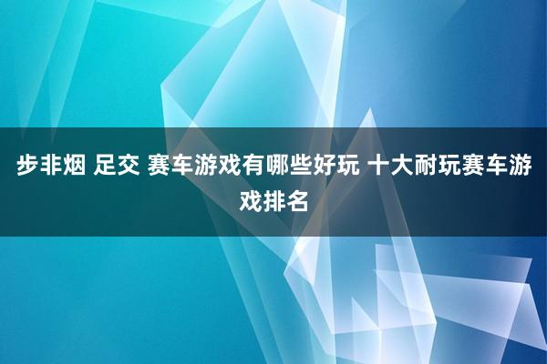 步非烟 足交 赛车游戏有哪些好玩 十大耐玩赛车游戏排名