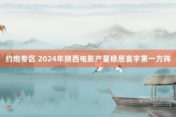 约炮专区 2024年陕西电影产量稳居寰宇第一方阵