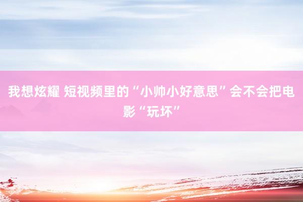 我想炫耀 短视频里的“小帅小好意思”会不会把电影“玩坏”