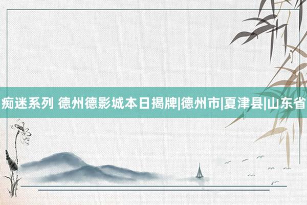 痴迷系列 德州德影城本日揭牌|德州市|夏津县|山东省