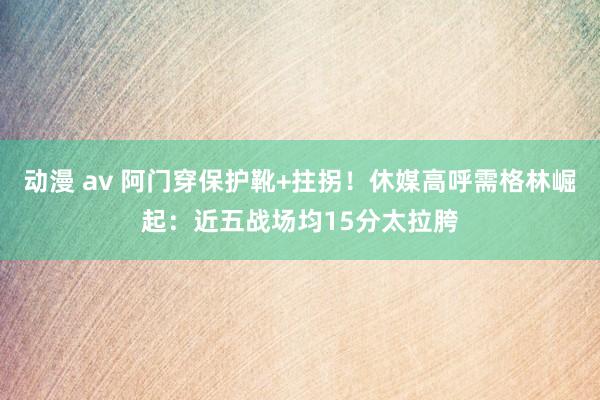 动漫 av 阿门穿保护靴+拄拐！休媒高呼需格林崛起：近五战场均15分太拉胯