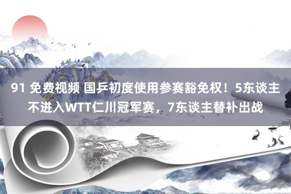 91 免费视频 国乒初度使用参赛豁免权！5东谈主不进入WTT仁川冠军赛，7东谈主替补出战