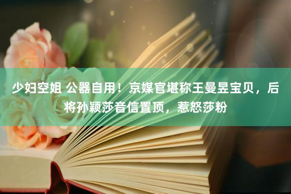 少妇空姐 公器自用！京媒官堪称王曼昱宝贝，后将孙颖莎音信置顶，惹怒莎粉