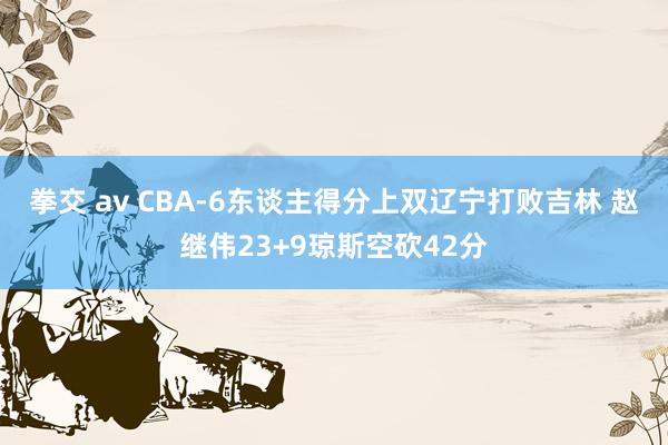 拳交 av CBA-6东谈主得分上双辽宁打败吉林 赵继伟23+9琼斯空砍42分