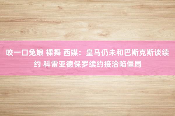 咬一口兔娘 裸舞 西媒：皇马仍未和巴斯克斯谈续约 科雷亚德保罗续约接洽陷僵局