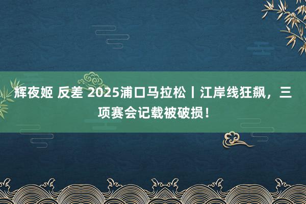 辉夜姬 反差 2025浦口马拉松丨江岸线狂飙，三项赛会记载被破损！
