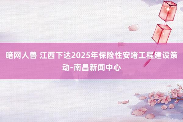 暗网人兽 江西下达2025年保险性安堵工程建设策动-南昌新闻中心