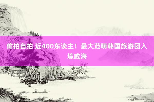 偷拍自拍 近400东谈主！最大范畴韩国旅游团入境威海