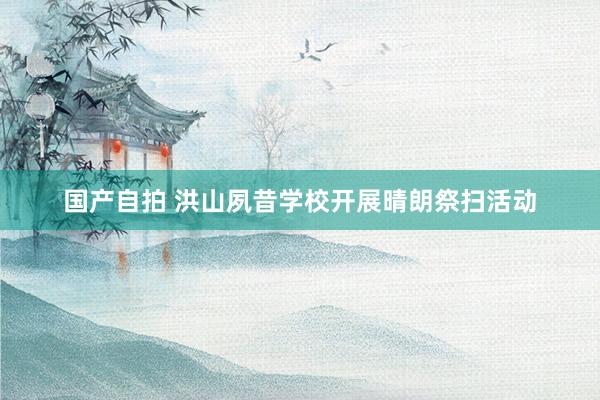 国产自拍 洪山夙昔学校开展晴朗祭扫活动