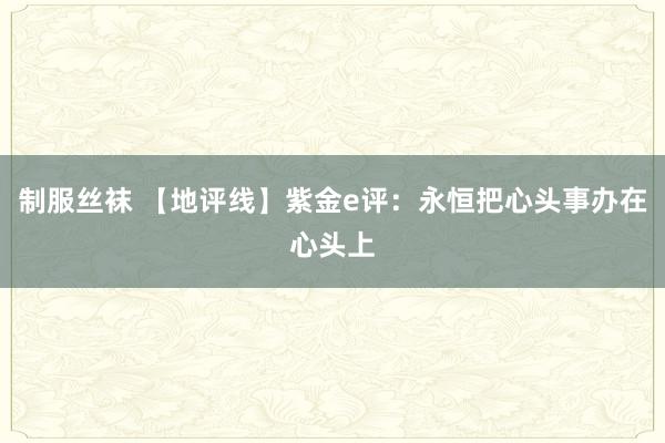 制服丝袜 【地评线】紫金e评：永恒把心头事办在心头上