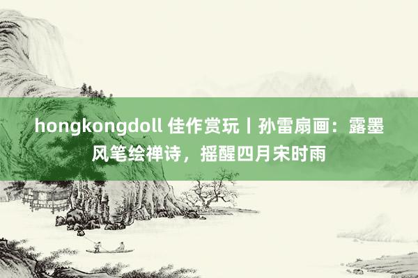 hongkongdoll 佳作赏玩丨孙雷扇画：露墨风笔绘禅诗，摇醒四月宋时雨