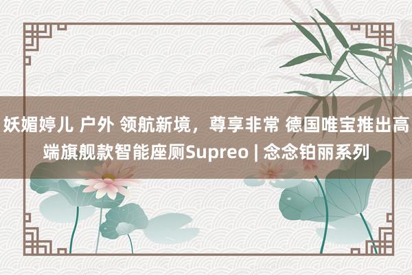 妖媚婷儿 户外 领航新境，尊享非常 德国唯宝推出高端旗舰款智能座厕Supreo | 念念铂丽系列