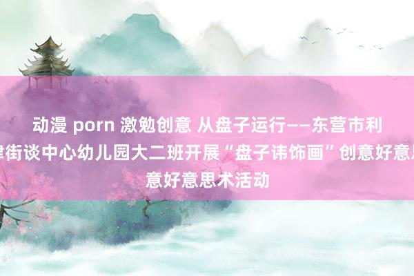 动漫 porn 激勉创意 从盘子运行——东营市利津县利津街谈中心幼儿园大二班开展“盘子讳饰画”创意好意思术活动