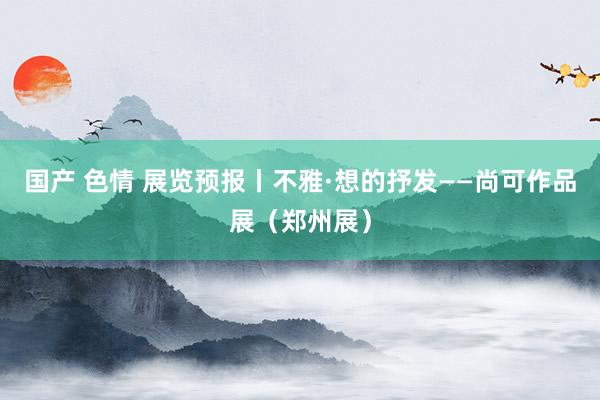 国产 色情 展览预报丨不雅·想的抒发——尚可作品展（郑州展）