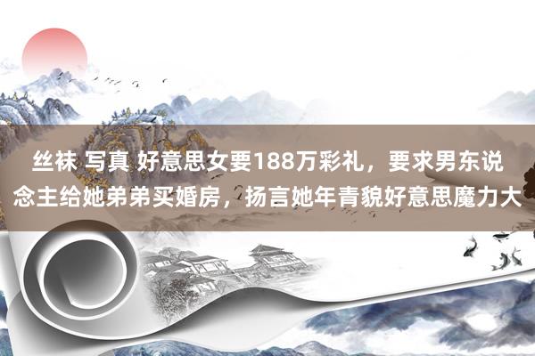丝袜 写真 好意思女要188万彩礼，要求男东说念主给她弟弟买婚房，扬言她年青貌好意思魔力大