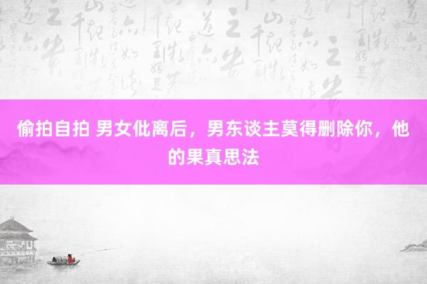 偷拍自拍 男女仳离后，男东谈主莫得删除你，他的果真思法