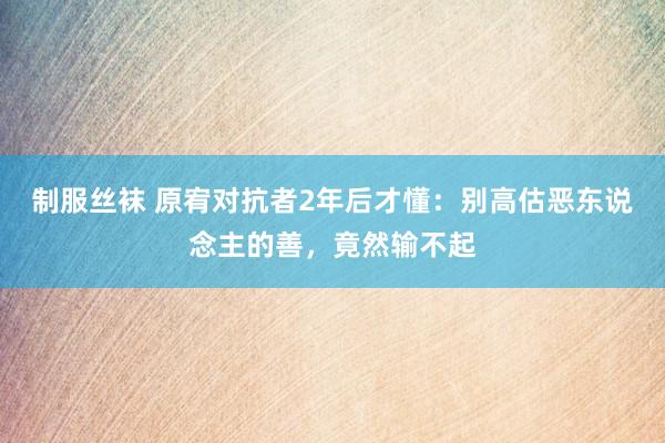 制服丝袜 原宥对抗者2年后才懂：别高估恶东说念主的善，竟然输不起
