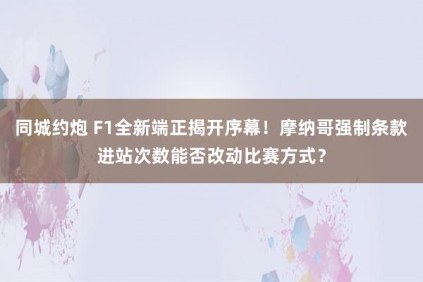 同城约炮 F1全新端正揭开序幕！摩纳哥强制条款进站次数能否改动比赛方式？