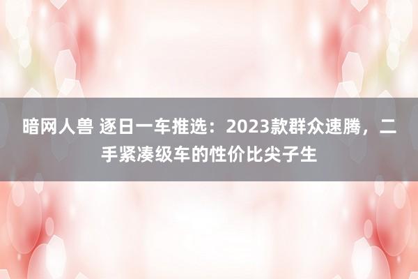 暗网人兽 逐日一车推选：2023款群众速腾，二手紧凑级车的性价比尖子生