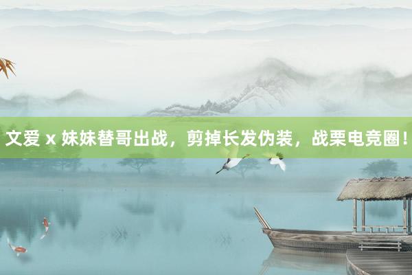 文爱 x 妹妹替哥出战，剪掉长发伪装，战栗电竞圈！