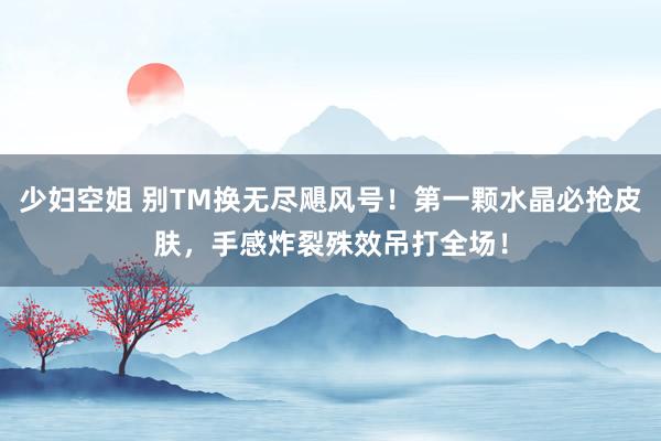 少妇空姐 别TM换无尽飓风号！第一颗水晶必抢皮肤，手感炸裂殊效吊打全场！