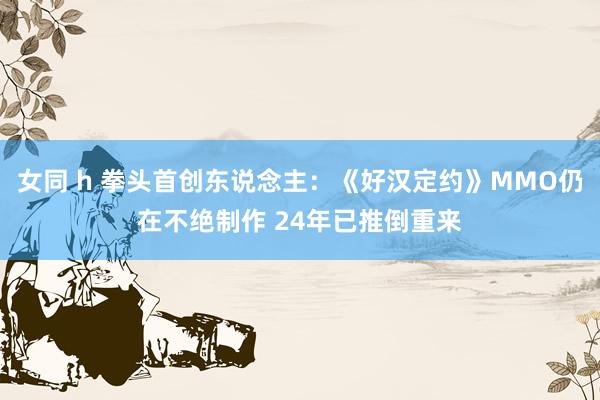 女同 h 拳头首创东说念主：《好汉定约》MMO仍在不绝制作 24年已推倒重来
