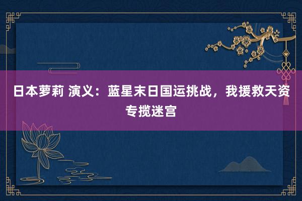 日本萝莉 演义：蓝星末日国运挑战，我援救天资专揽迷宫