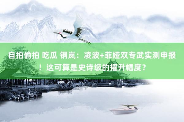 自拍偷拍 吃瓜 钢岚：凌波+菲娅双专武实测申报！这可算是史诗级的擢升幅度？