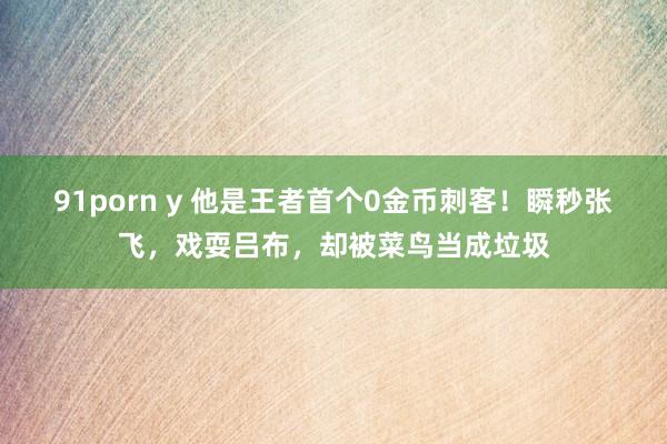 91porn y 他是王者首个0金币刺客！瞬秒张飞，戏耍吕布，却被菜鸟当成垃圾