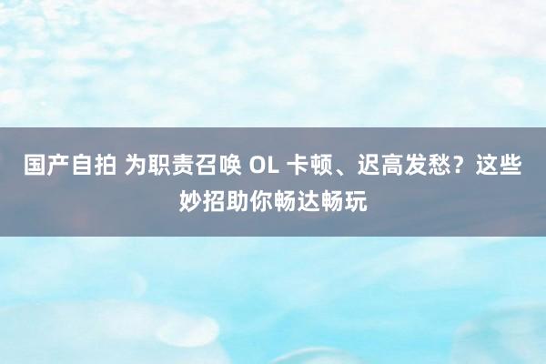 国产自拍 为职责召唤 OL 卡顿、迟高发愁？这些妙招助你畅达畅玩