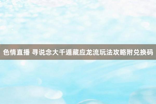 色情直播 寻说念大千遁藏应龙流玩法攻略附兑换码