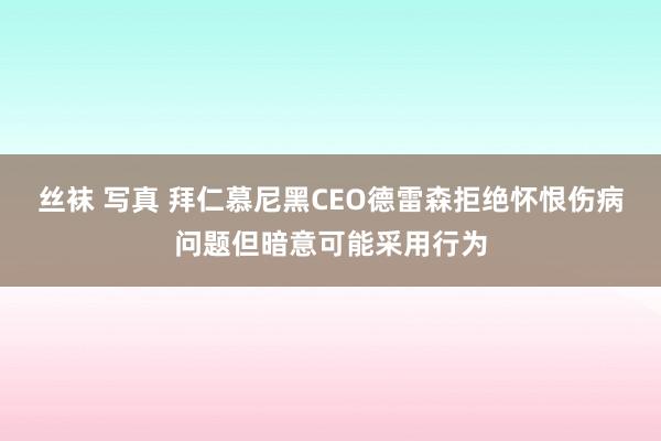 丝袜 写真 拜仁慕尼黑CEO德雷森拒绝怀恨伤病问题但暗意可能采用行为