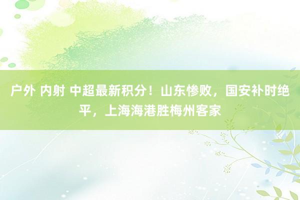 户外 内射 中超最新积分！山东惨败，国安补时绝平，上海海港胜梅州客家
