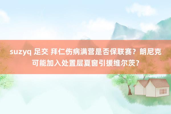 suzyq 足交 拜仁伤病满营是否保联赛？朗尼克可能加入处置层夏窗引援维尔茨？
