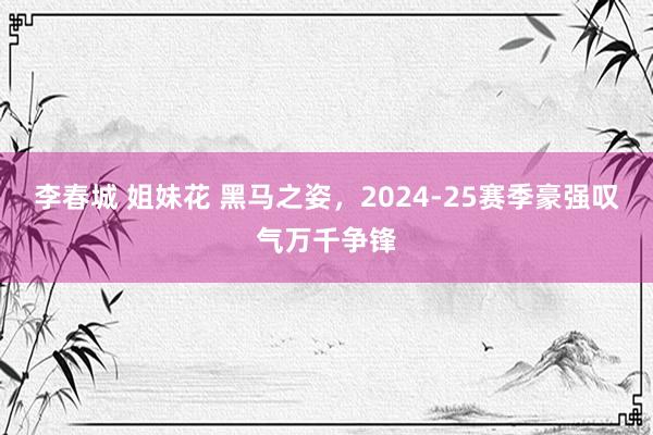 李春城 姐妹花 黑马之姿，2024-25赛季豪强叹气万千争锋